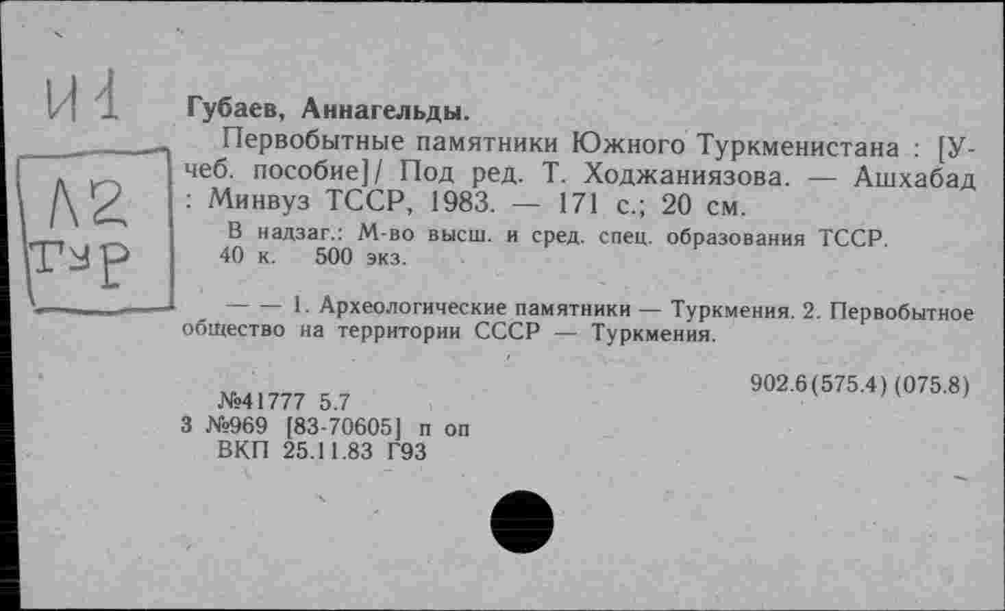 ﻿Губаев, Аннагельды.
Первобытные памятники Южного Туркменистана : [У-чеб. пособие]/ Под ред. Т. Ходжаниязова. — Ашхабад : Минвуз ТССР, 1983. — 171 с.; 20 см.
В надзаг.: М-во высш, и сред. спец, образования ТССР.
40 к. 500 экз.
-------1- Археологические памятники — Туркмения. 2. Первобытное общество на территории СССР — Туркмения.
№41777 5.7
3 №969 [83-70605] п оп ВКП 25.11.83 Г93
902.6(575.4) (075.8)